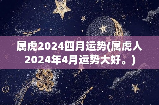 属虎2024四月运势(属虎人2024年4月运势大好。)