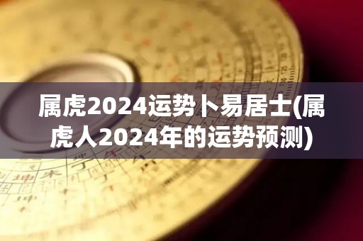 属虎2024运势卜易居士(属虎人2024年的运势预测)