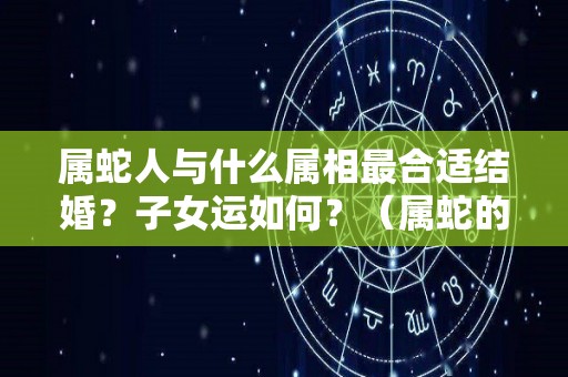 属蛇人与什么属相最合适结婚？子女运如何？（属蛇的跟什么属相结婚最好）