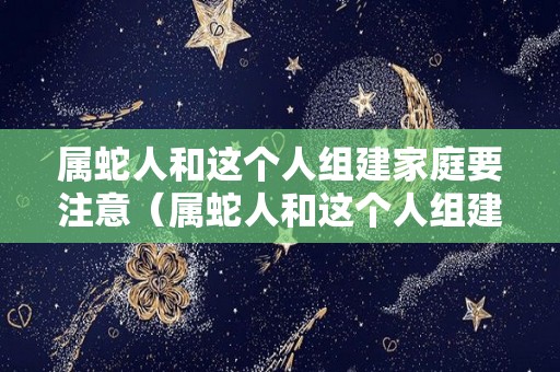 属蛇人和这个人组建家庭要注意（属蛇人和这个人组建家庭要注意哪些）