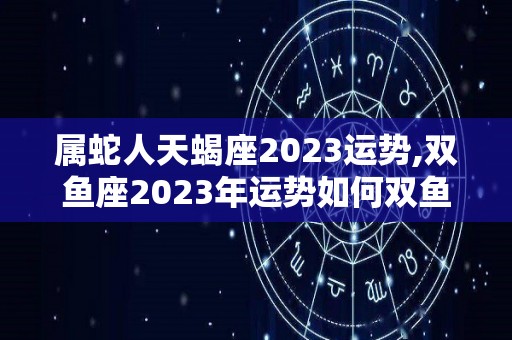 属蛇人天蝎座2023运势,双鱼座2023年运势如何双鱼座2023年运势如何