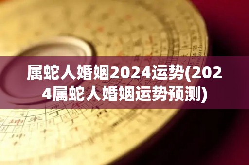 属蛇人婚姻2024运势(2024属蛇人婚姻运势预测)