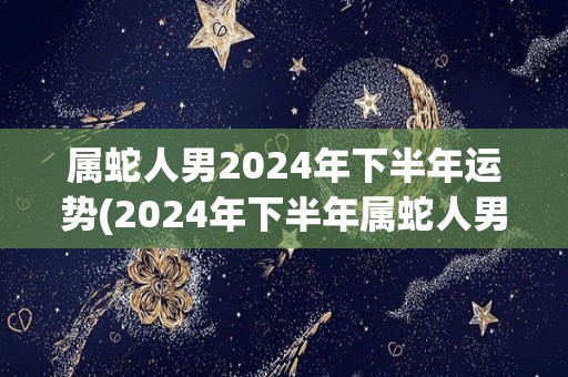 属蛇人男2024年下半年运势(2024年下半年属蛇人男运势大好，事业爱情双丰收)