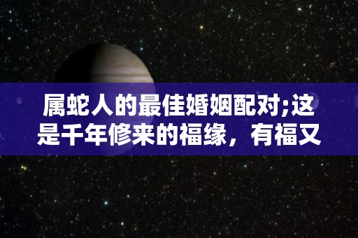 属蛇人的最佳婚姻配对;这是千年修来的福缘，有福又有财？（属蛇人最佳婚配如何）