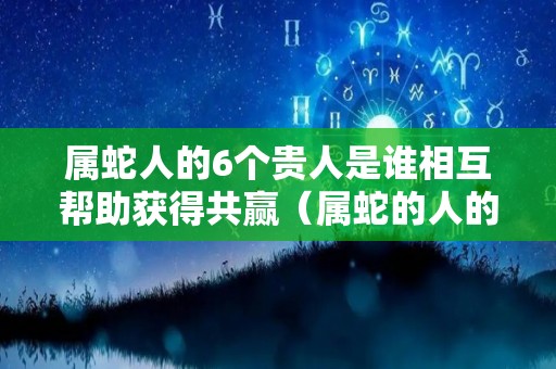 属蛇人的6个贵人是谁相互帮助获得共赢（属蛇的人的贵人是哪几个）