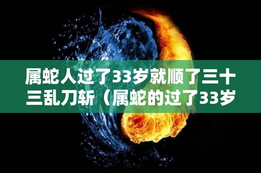 属蛇人过了33岁就顺了三十三乱刀斩（属蛇的过了33岁就顺了）