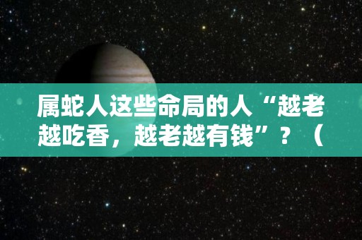 属蛇人这些命局的人“越老越吃香，越老越有钱”？（属蛇的人的命好不好）