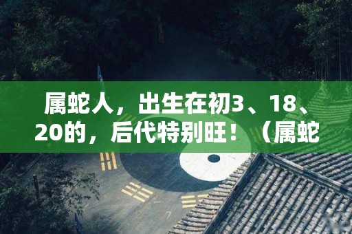 属蛇人，出生在初3、18、20的，后代特别旺！（属蛇人初几出生最好）