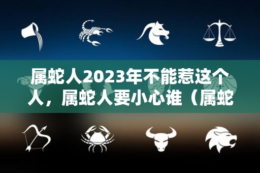 属蛇人2023年不能惹这个人，属蛇人要小心谁（属蛇的人2023年）