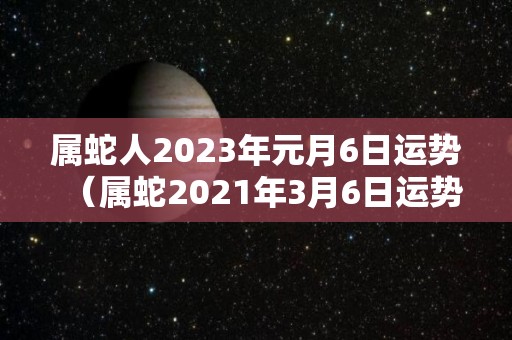 属蛇人2023年元月6日运势（属蛇2021年3月6日运势）