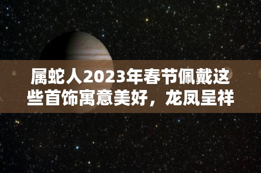 属蛇人2023年春节佩戴这些首饰寓意美好，龙凤呈祥，大吉大利！（属蛇的2021年佩戴什么）