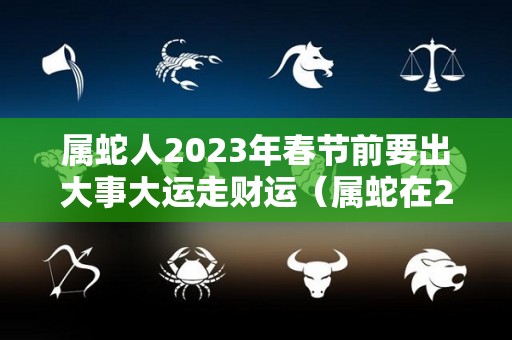 属蛇人2023年春节前要出大事大运走财运（属蛇在2023年运势怎么样）