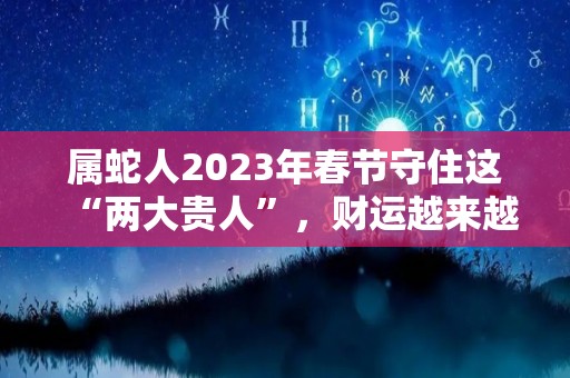 属蛇人2023年春节守住这“两大贵人”，财运越来越旺！（属蛇人2023年运势如何）