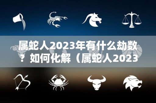 属蛇人2023年有什么劫数？如何化解（属蛇人2023年运势如何）