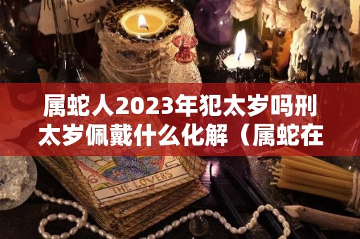 属蛇人2023年犯太岁吗刑太岁佩戴什么化解（属蛇在2023年）