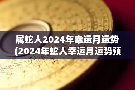 属蛇人2024年幸运月运势(2024年蛇人幸运月运势预测)