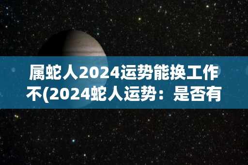 属蛇人2024运势能换工作不(2024蛇人运势：是否有机会换工作？)