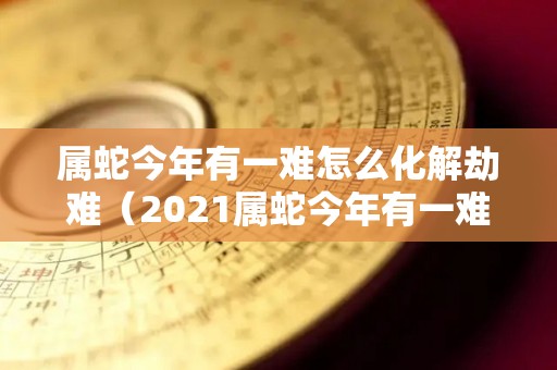 属蛇今年有一难怎么化解劫难（2021属蛇今年有一难）