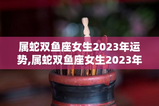 属蛇双鱼座女生2023年运势,属蛇双鱼座女生2023年事业运势