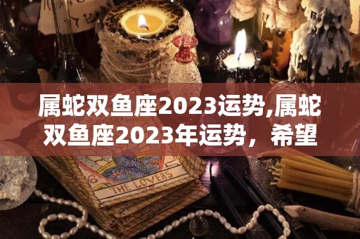 属蛇双鱼座2023运势,属蛇双鱼座2023年运势，希望你们能够多多