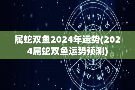 属蛇双鱼2024年运势(2024属蛇双鱼运势预测)