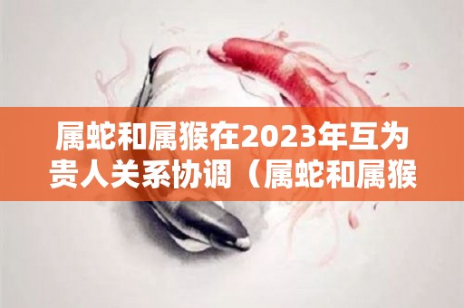 属蛇和属猴在2023年互为贵人关系协调（属蛇和属猴今年的婚姻怎么样）