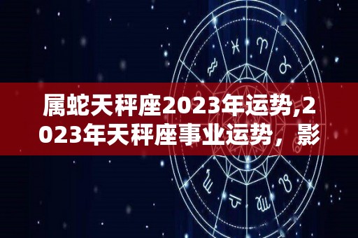 属蛇天秤座2023年运势,2023年天秤座事业运势，影响事业运势，影响事业运的星座