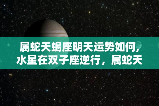 属蛇天蝎座明天运势如何,水星在双子座逆行，属蛇天蝎座本周整体运势平顺