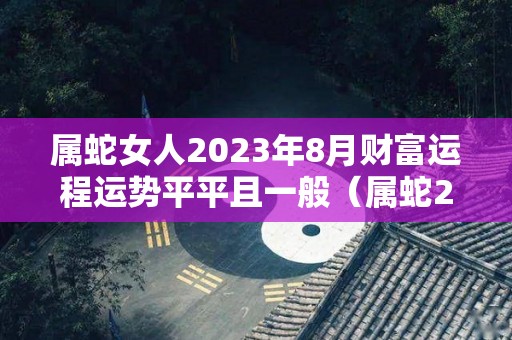 属蛇女人2023年8月财富运程运势平平且一般（属蛇2023年运势及运程女性）