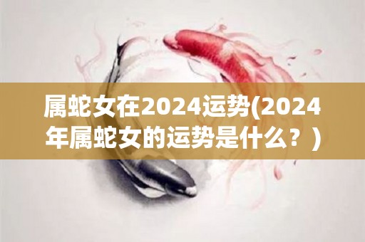 属蛇女在2024运势(2024年属蛇女的运势是什么？)