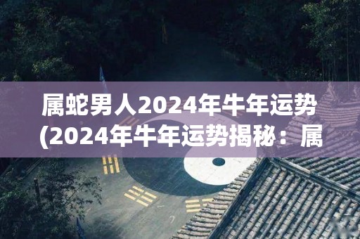 属蛇男人2024年牛年运势(2024年牛年运势揭秘：属蛇男人贵人相助，事业爱情双丰收)