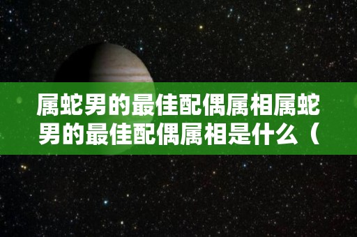 属蛇男的最佳配偶属相属蛇男的最佳配偶属相是什么（属蛇男的最佳婚配表）