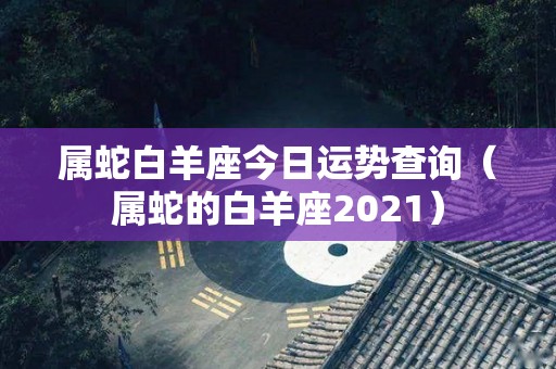 属蛇白羊座今日运势查询（属蛇的白羊座2021）