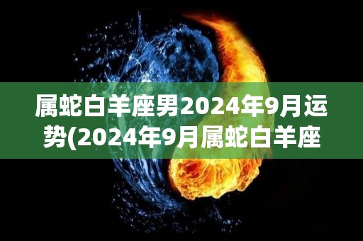 属蛇白羊座男2024年9月运势(2024年9月属蛇白羊座男的运势预测)