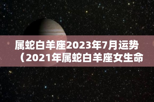 属蛇白羊座2023年7月运势（2021年属蛇白羊座女生命运）