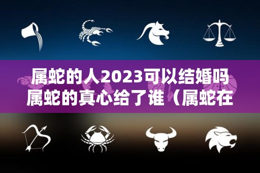 属蛇的人2023可以结婚吗属蛇的真心给了谁（属蛇在2023年结婚好还是不好）