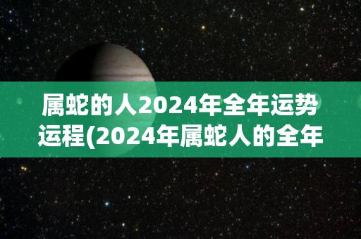 属蛇的人2024年全年运势运程(2024年属蛇人的全年运势预测)