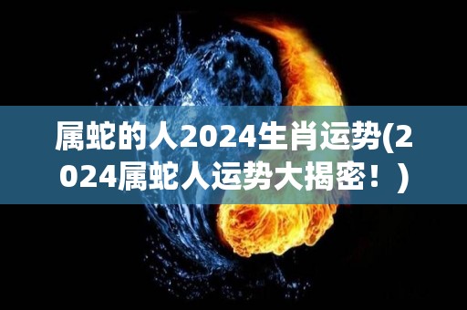 属蛇的人2024生肖运势(2024属蛇人运势大揭密！)