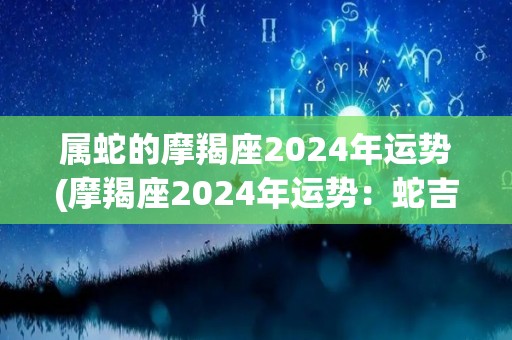 属蛇的摩羯座2024年运势(摩羯座2024年运势：蛇吉星高照，财运顺畅)