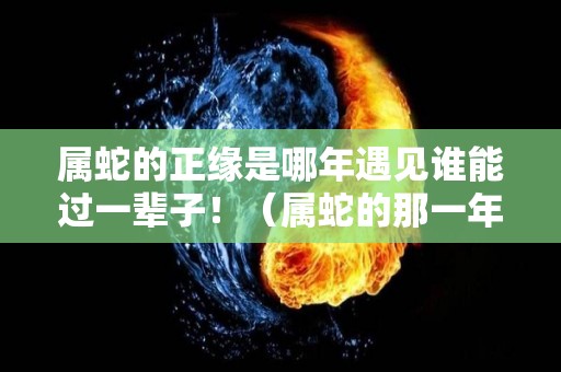 属蛇的正缘是哪年遇见谁能过一辈子！（属蛇的那一年婚姻会出现问题）