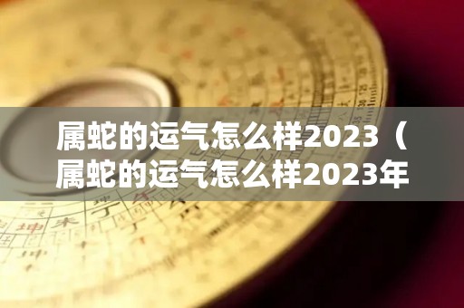 属蛇的运气怎么样2023（属蛇的运气怎么样2023年）