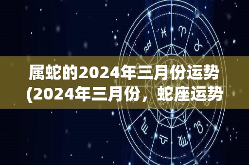 属蛇的2024年三月份运势(2024年三月份，蛇座运势详解)