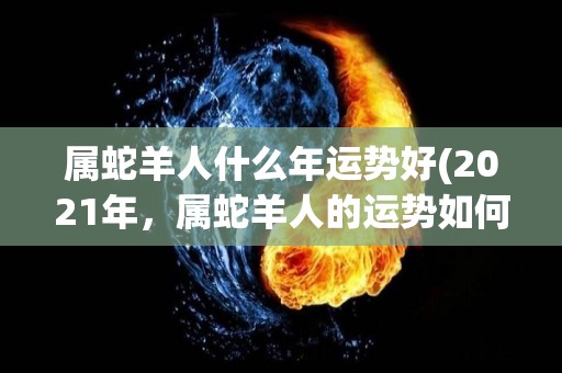 属蛇羊人什么年运势好(2021年，属蛇羊人的运势如何？)