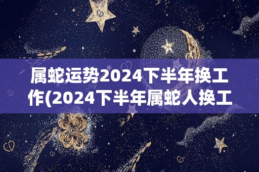 属蛇运势2024下半年换工作(2024下半年属蛇人换工作运势分析)