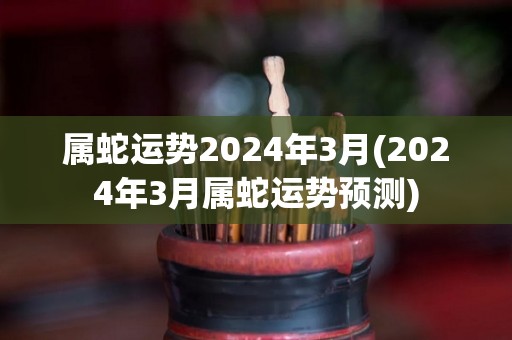 属蛇运势2024年3月(2024年3月属蛇运势预测)