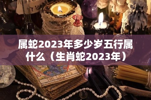 属蛇2023年多少岁五行属什么（生肖蛇2023年）