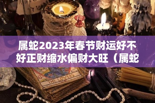 属蛇2023年春节财运好不好正财缩水偏财大旺（属蛇的人2023年的运势及运程）