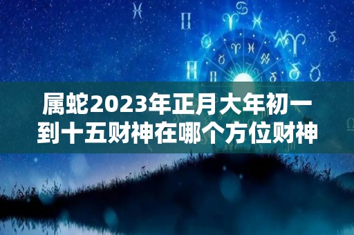 属蛇2023年正月大年初一到十五财神在哪个方位财神方位怎么找（属蛇人正月）