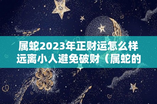 属蛇2023年正财运怎么样远离小人避免破财（属蛇的2023年运势如何）