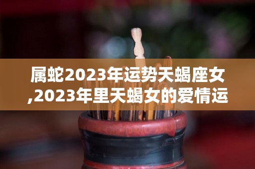 属蛇2023年运势天蝎座女,2023年里天蝎女的爱情运势如何天蝎座2023年运势